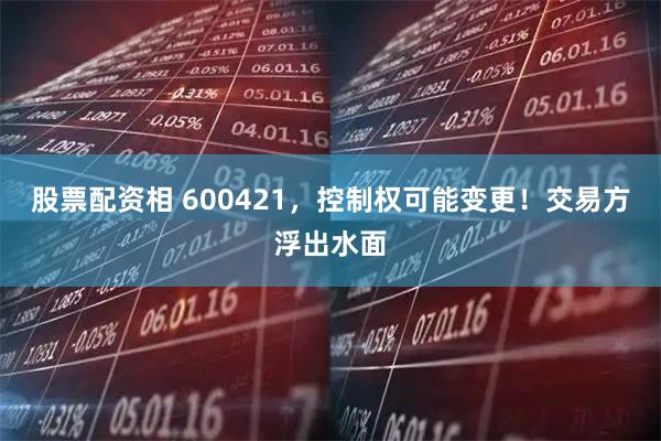 股票配资相 600421，控制权可能变更！交易方浮出水面