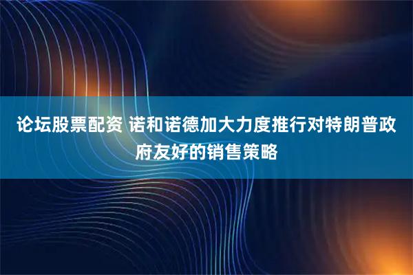 论坛股票配资 诺和诺德加大力度推行对特朗普政府友好的销售策略
