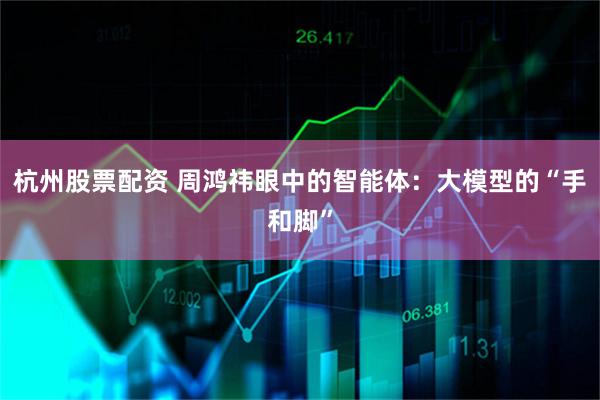杭州股票配资 周鸿祎眼中的智能体：大模型的“手和脚”