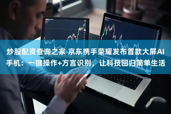 炒股配资查询之家 京东携手荣耀发布首款大屏AI手机：一键操作+方言识别，让科技回归简单生活