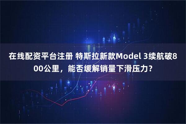 在线配资平台注册 特斯拉新款Model 3续航破800公里，能否缓解销量下滑压力？
