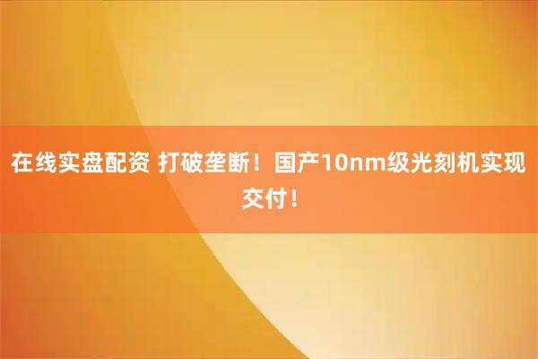 在线实盘配资 打破垄断！国产10nm级光刻机实现交付！