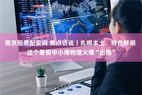 南京股票配资网 焦点访谈丨扎根本土、特色鲜明 这个暑假中小博物馆火爆“出圈”