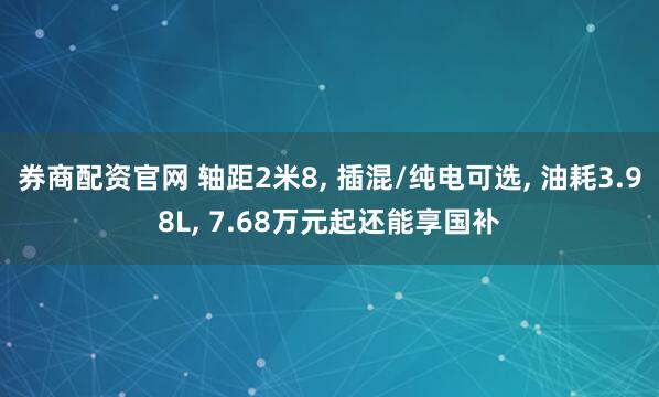券商配资官网 轴距2米8, 插混/纯电可选, 油耗3.98L, 7.68万元起还能享国补