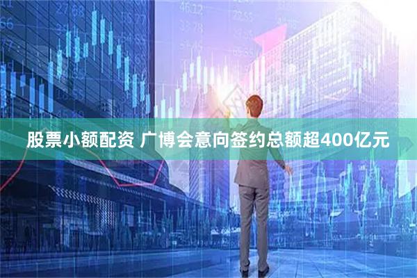 股票小额配资 广博会意向签约总额超400亿元