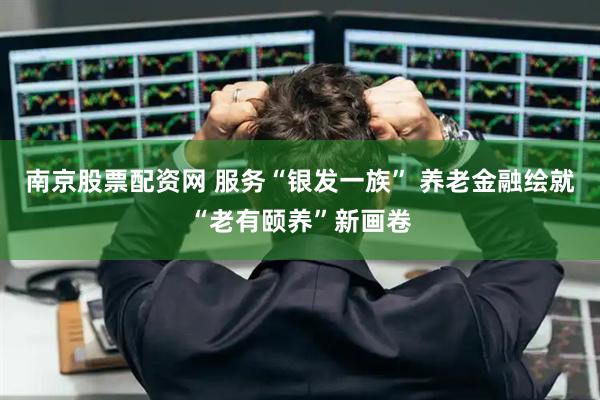 南京股票配资网 服务“银发一族” 养老金融绘就“老有颐养”新画卷