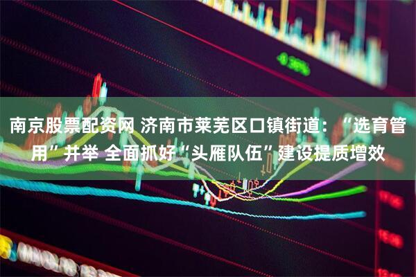 南京股票配资网 济南市莱芜区口镇街道：“选育管用”并举 全面抓好“头雁队伍”建设提质增效