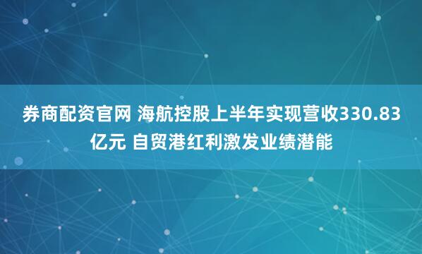 券商配资官网 海航控股上半年实现营收330.83亿元 自贸港红利激发业绩潜能