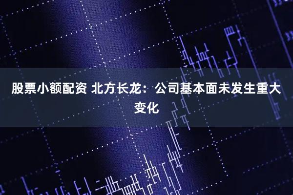 股票小额配资 北方长龙：公司基本面未发生重大变化