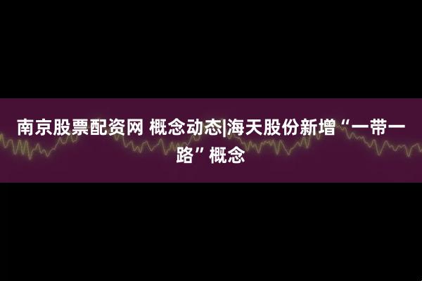 南京股票配资网 概念动态|海天股份新增“一带一路”概念