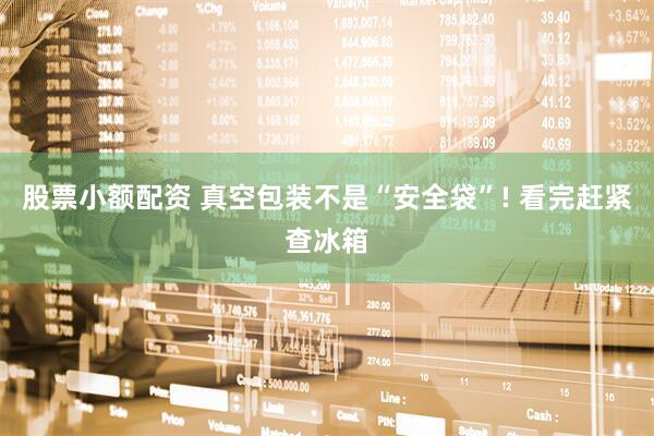 股票小额配资 真空包装不是“安全袋”! 看完赶紧查冰箱