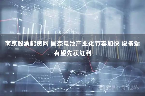 南京股票配资网 固态电池产业化节奏加快 设备端有望先获红利