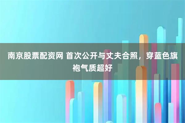 南京股票配资网 首次公开与丈夫合照，穿蓝色旗袍气质超好