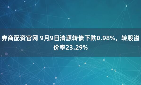 券商配资官网 9月9日清源转债下跌0.98%，转股溢价率23.29%