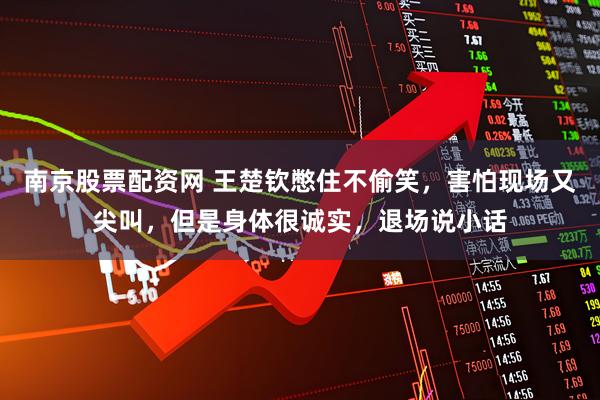 南京股票配资网 王楚钦憋住不偷笑，害怕现场又尖叫，但是身体很诚实，退场说小话