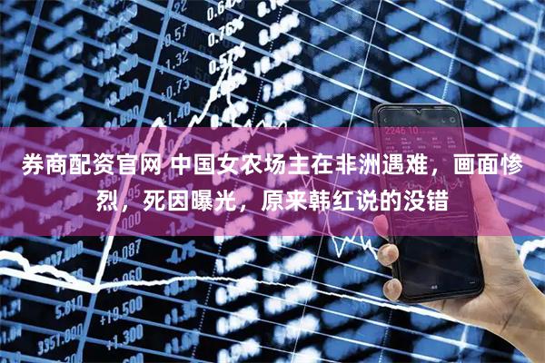 券商配资官网 中国女农场主在非洲遇难，画面惨烈，死因曝光，原来韩红说的没错