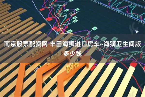 南京股票配资网 丰田海狮进口房车~海狮卫生间版多少钱
