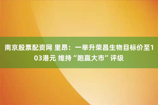 南京股票配资网 里昂：一举升荣昌生物目标价至103港元 维持“跑赢大市”评级