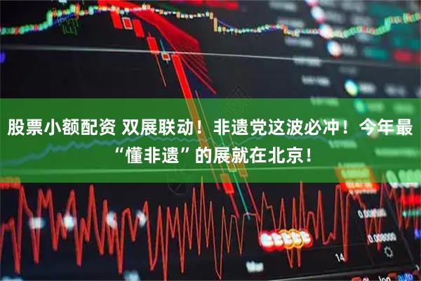股票小额配资 双展联动！非遗党这波必冲！今年最“懂非遗”的展就在北京！