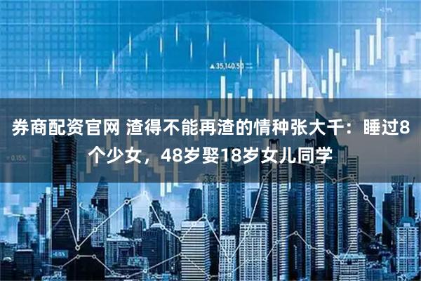 券商配资官网 渣得不能再渣的情种张大千：睡过8个少女，48岁娶18岁女儿同学