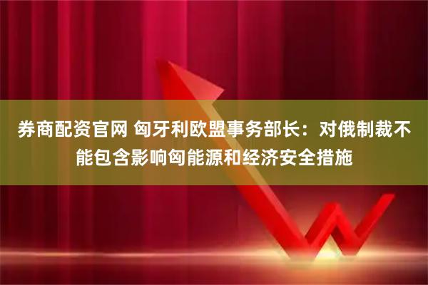 券商配资官网 匈牙利欧盟事务部长：对俄制裁不能包含影响匈能源和经济安全措施