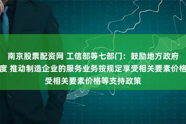 南京股票配资网 工信部等七部门：鼓励地方政府加大支持力度 推动制造企业的服务业务按规定享受相关要素价格等支持政策