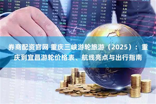 券商配资官网 重庆三峡游轮旅游（2025）：重庆到宜昌游轮价格表、航线亮点与出行指南