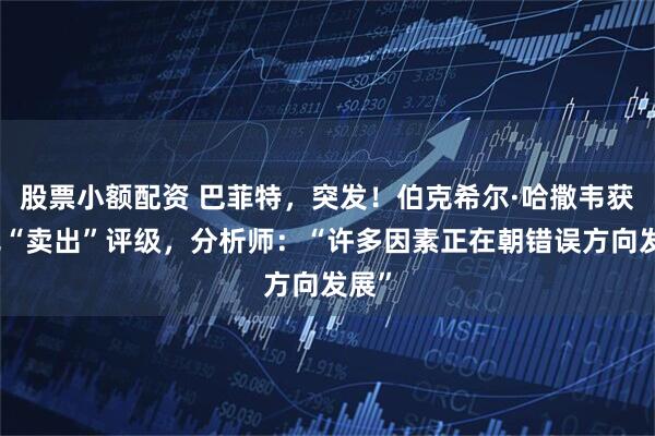 股票小额配资 巴菲特，突发！伯克希尔·哈撒韦获罕见“卖出”评级，分析师：“许多因素正在朝错误方向发展”