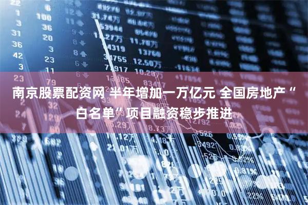南京股票配资网 半年增加一万亿元 全国房地产“白名单”项目融资稳步推进