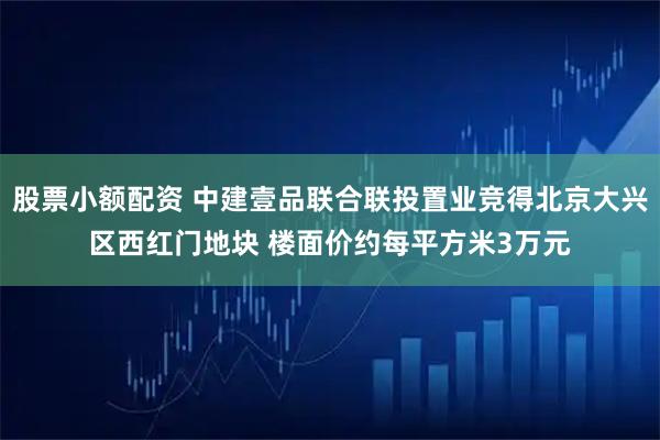 股票小额配资 中建壹品联合联投置业竞得北京大兴区西红门地块 楼面价约每平方米3万元