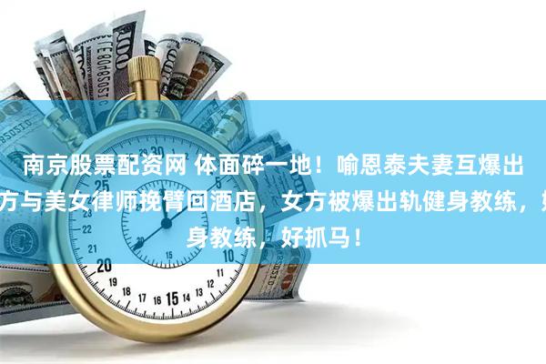 南京股票配资网 体面碎一地！喻恩泰夫妻互爆出轨，男方与美女律师挽臂回酒店，女方被爆出轨健身教练，好抓马！