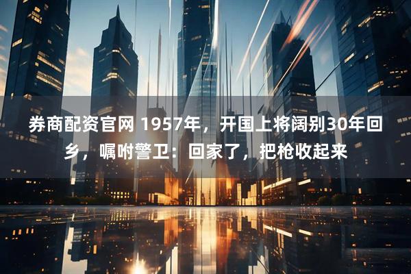 券商配资官网 1957年，开国上将阔别30年回乡，嘱咐警卫：回家了，把枪收起来