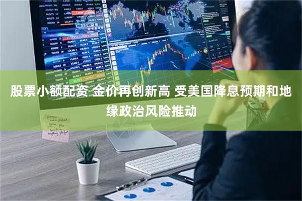 股票小额配资 金价再创新高 受美国降息预期和地缘政治风险推动