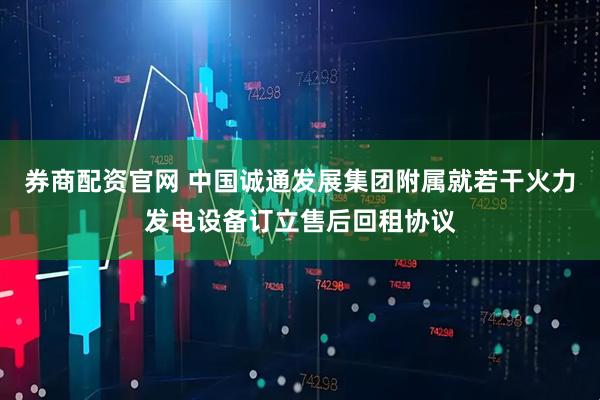 券商配资官网 中国诚通发展集团附属就若干火力发电设备订立售后回租协议