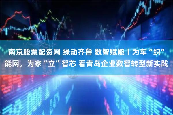 南京股票配资网 绿动齐鲁 数智赋能丨为车“织”能网，为家“立”智芯 看青岛企业数智转型新实践