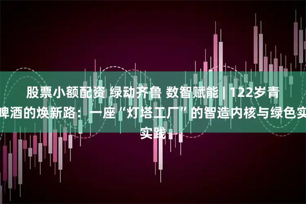 股票小额配资 绿动齐鲁 数智赋能 | 122岁青岛啤酒的焕新路：一座“灯塔工厂”的智造内核与绿色实践