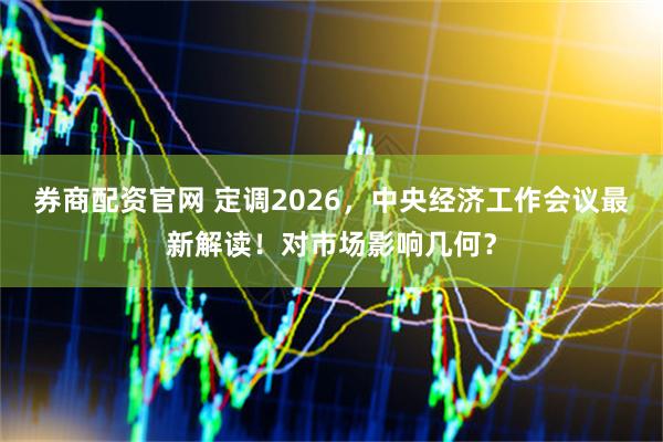 券商配资官网 定调2026，中央经济工作会议最新解读！对市场影响几何？