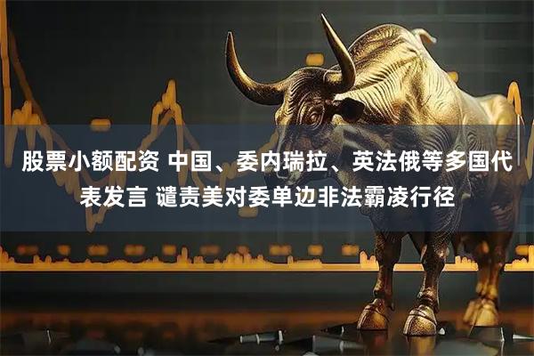 股票小额配资 中国、委内瑞拉、英法俄等多国代表发言 谴责美对委单边非法霸凌行径
