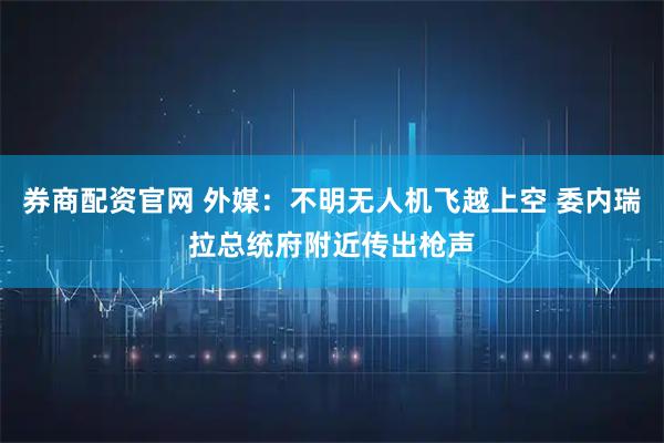 券商配资官网 外媒：不明无人机飞越上空 委内瑞拉总统府附近传出枪声