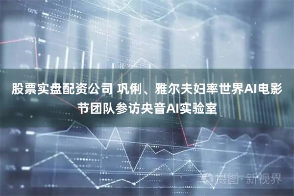 股票实盘配资公司 巩俐、雅尔夫妇率世界AI电影节团队参访央音AI实验室