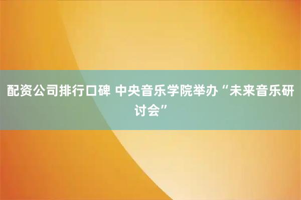 配资公司排行口碑 中央音乐学院举办“未来音乐研讨会”