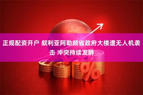 正规配资开户 叙利亚阿勒颇省政府大楼遭无人机袭击 冲突持续发酵