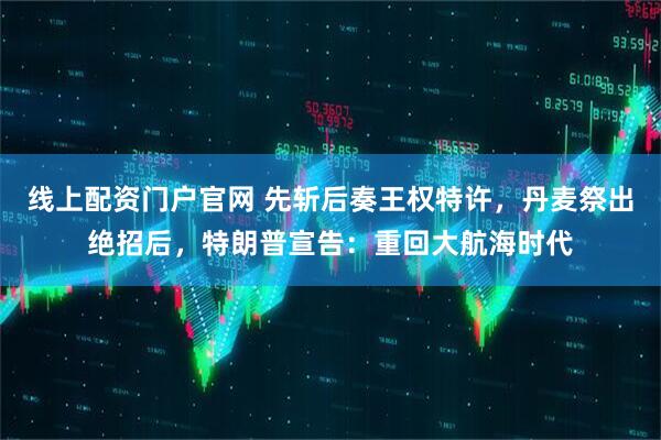 线上配资门户官网 先斩后奏王权特许，丹麦祭出绝招后，特朗普宣告：重回大航海时代
