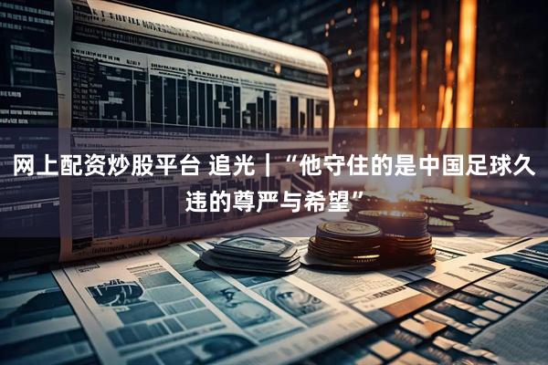 网上配资炒股平台 追光｜“他守住的是中国足球久违的尊严与希望”