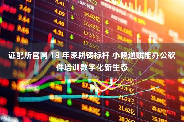 证配所官网 18 年深耕铸标杆 小鹅通赋能办公软件培训数字化新生态