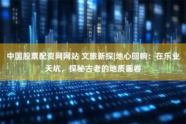 中国股票配资网网站 文旅新探|地心回响：在乐业天坑，探秘古老的地质画卷