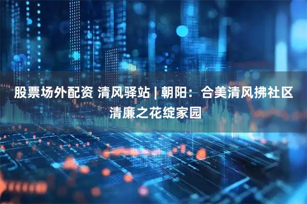 股票场外配资 清风驿站 | 朝阳：合美清风拂社区 清廉之花绽家园