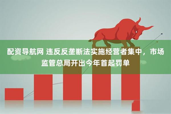 配资导航网 违反反垄断法实施经营者集中，市场监管总局开出今年首起罚单