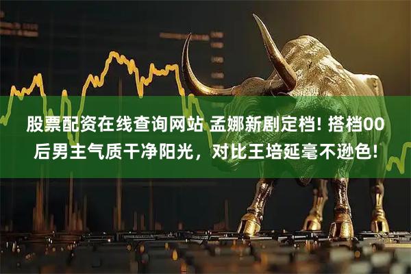 股票配资在线查询网站 孟娜新剧定档! 搭档00后男主气质干净阳光，对比王培延毫不逊色!