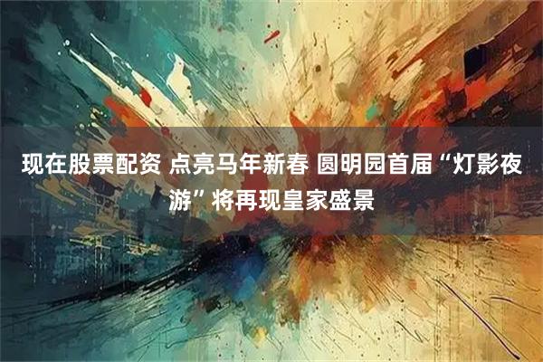 现在股票配资 点亮马年新春 圆明园首届“灯影夜游”将再现皇家盛景